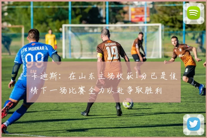 卡迪斯：在山东主场收获1分已是佳绩下一场比赛全力以赴争取胜利