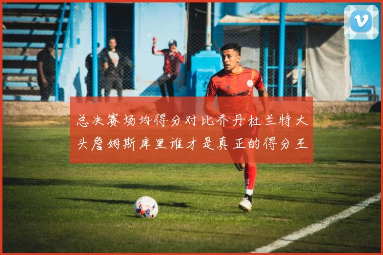 总决赛场均得分对比乔丹杜兰特大头詹姆斯库里谁才是真正的得分王