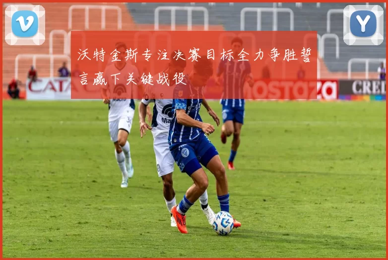 沃特金斯专注决赛目标全力争胜誓言赢下关键战役