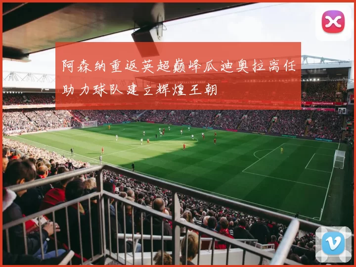 阿森纳重返英超巅峰瓜迪奥拉离任助力球队建立辉煌王朝
