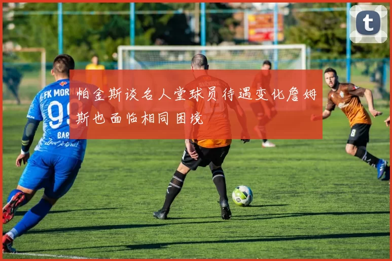 帕金斯谈名人堂球员待遇变化詹姆斯也面临相同困境