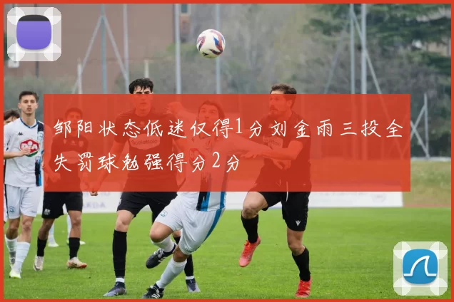 邹阳状态低迷仅得1分刘金雨三投全失罚球勉强得分2分