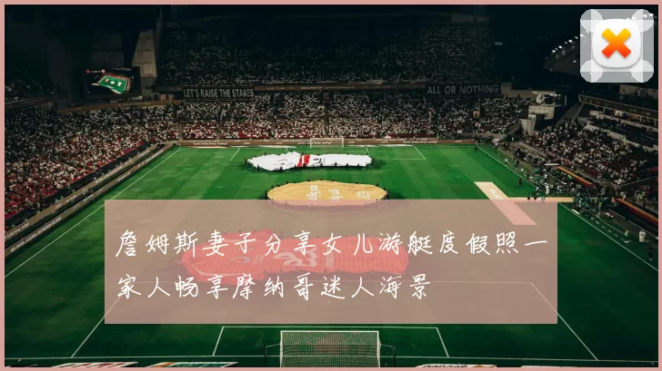詹姆斯妻子分享女儿游艇度假照一家人畅享摩纳哥迷人海景
