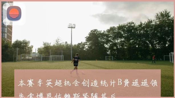 本赛季英超机会创造统计B费遥遥领先索博恩佐赖斯紧随其后