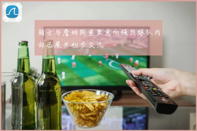 骑士与詹姆斯重聚意向强烈球队内部已展开初步交流