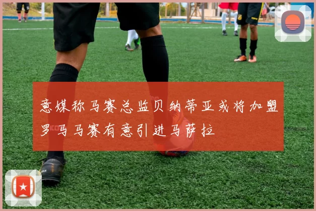 意媒称马赛总监贝纳蒂亚或将加盟罗马马赛有意引进马萨拉
