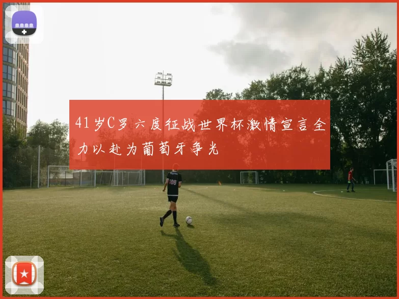 41岁C罗六度征战世界杯激情宣言全力以赴为葡萄牙争光